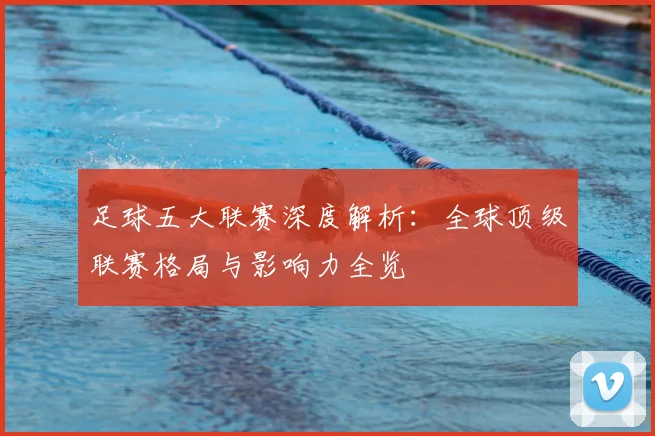 足球五大联赛深度解析：全球顶级联赛格局与影响力全览