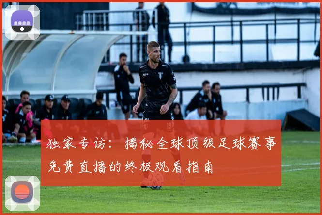 独家专访：揭秘全球顶级足球赛事免费直播的终极观看指南