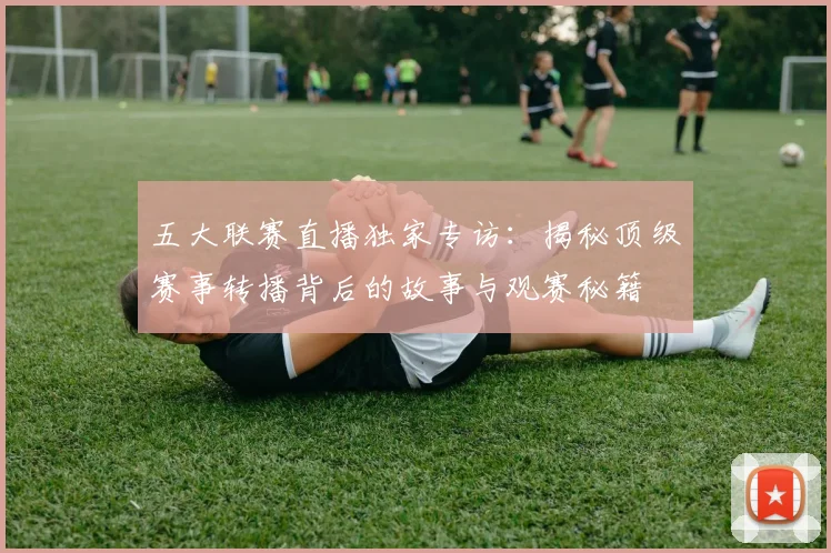 五大联赛直播独家专访:揭秘顶级赛事转播背后的故事与观赛秘籍