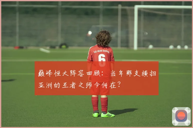 巅峰恒大阵容回顾:当年那支横扫亚洲的王者之师今何在?
