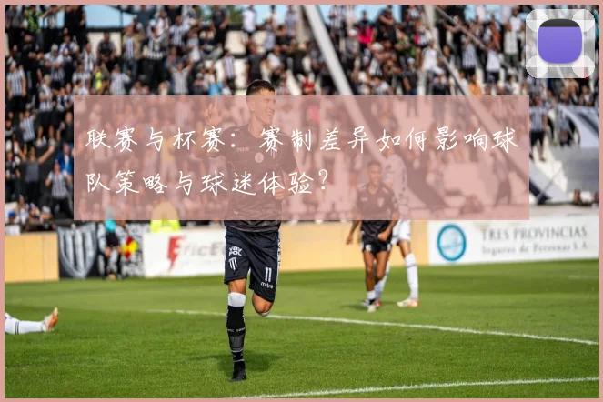 联赛与杯赛：赛制差异如何影响球队策略与球迷体验？