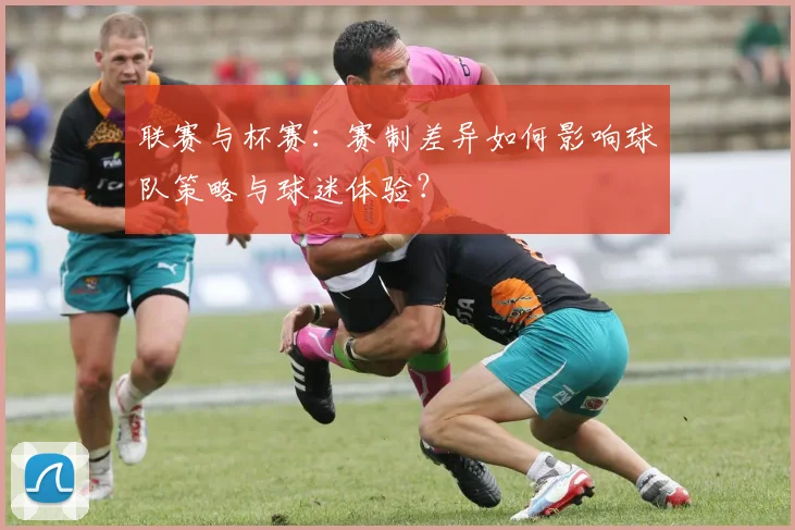 联赛与杯赛：赛制差异如何影响球队策略与球迷体验？